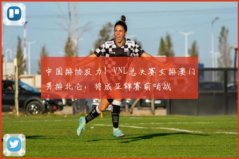 中国排协发力！VNL总决赛女排澳门男排北仑，将成亚锦赛前哨战