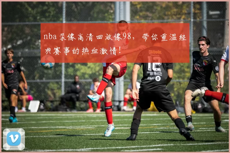 nba录像高清回放像98，带你重温经典赛事的热血激情！