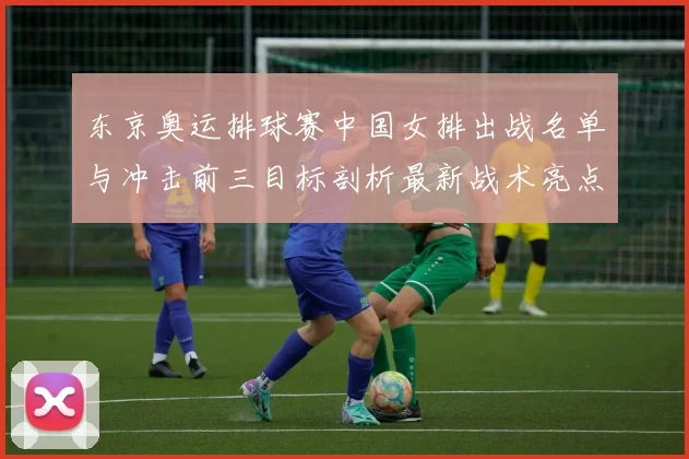 东京奥运排球赛中国女排出战名单与冲击前三目标剖析最新战术亮点