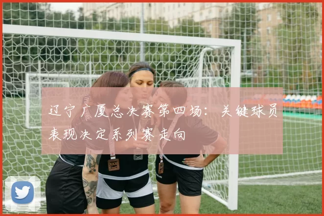 辽宁广厦总决赛第四场：关键球员表现决定系列赛走向