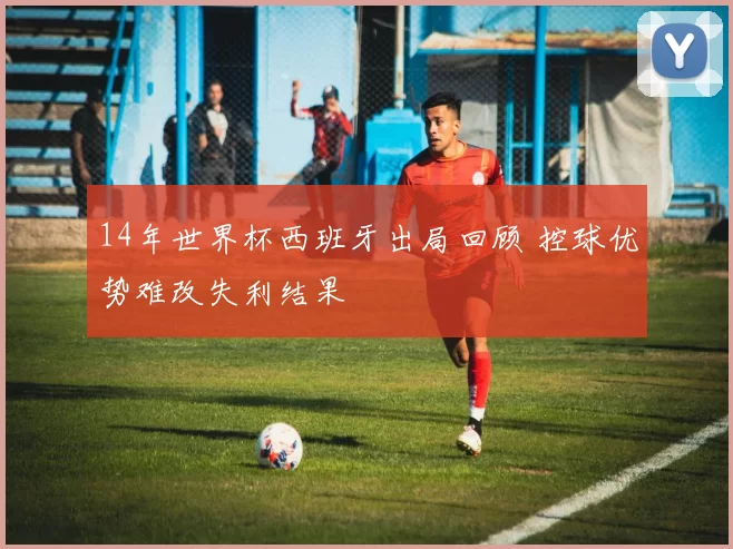 14年世界杯西班牙出局回顾 控球优势难改失利结果