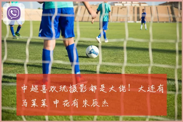 中超喜欢玩摄影都是大佬！大连有马莱莱 申花有朱辰杰