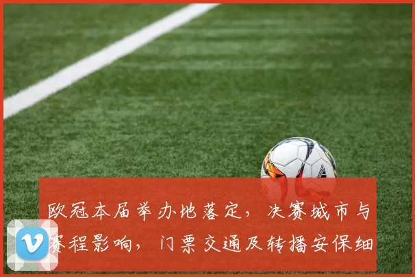 欧冠本届举办地落定，决赛城市与赛程影响，门票交通及转播安保细节