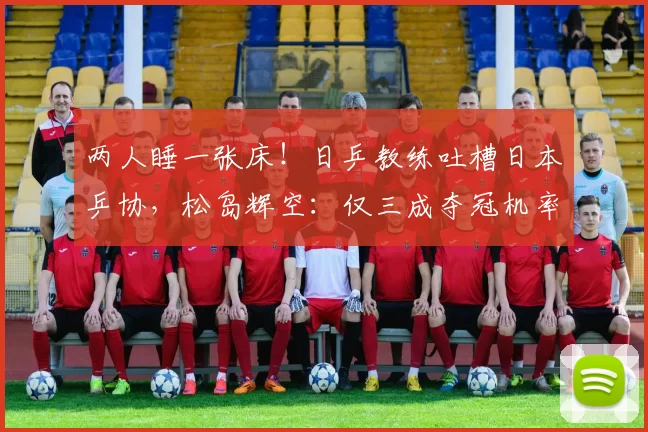 两人睡一张床！日乒教练吐槽日本乒协，松岛辉空：仅三成夺冠机率