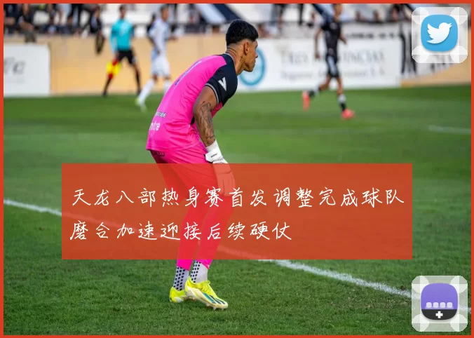 天龙八部热身赛首发调整完成球队磨合加速迎接后续硬仗