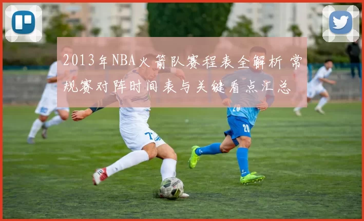 2013年NBA火箭队赛程表全解析 常规赛对阵时间表与关键看点汇总