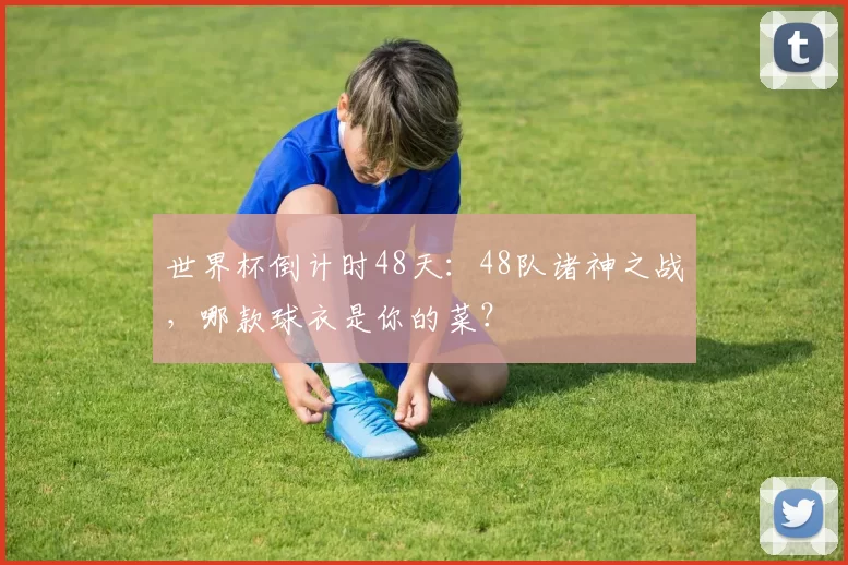世界杯倒计时48天：48队诸神之战，哪款球衣是你的菜？
