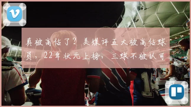 真被高估了？美媒评五大被高估球员，22年状元上榜，三球不被认可