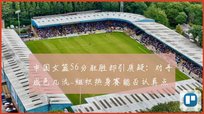 中国女篮56分狂胜却引质疑：对手成色几流_组织热身赛能否认真点