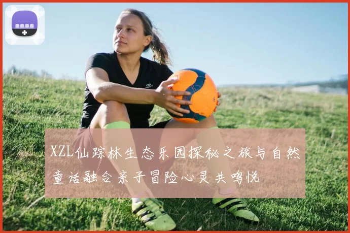 XZL仙踪林生态乐园探秘之旅与自然童话融合亲子冒险心灵共鸣悦